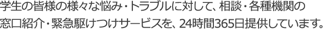 学生の皆様の様々な悩み・トラブルに対して、相談・各種機関の窓口紹介・出勤サポートを提供しています。