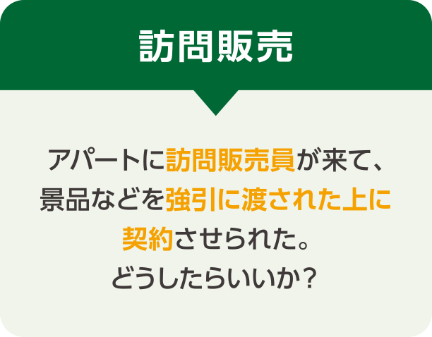 訪問販売 アパートに訪問販売員が来て、景品などを強引に渡された上に契約させられた。どうしたらいいか？