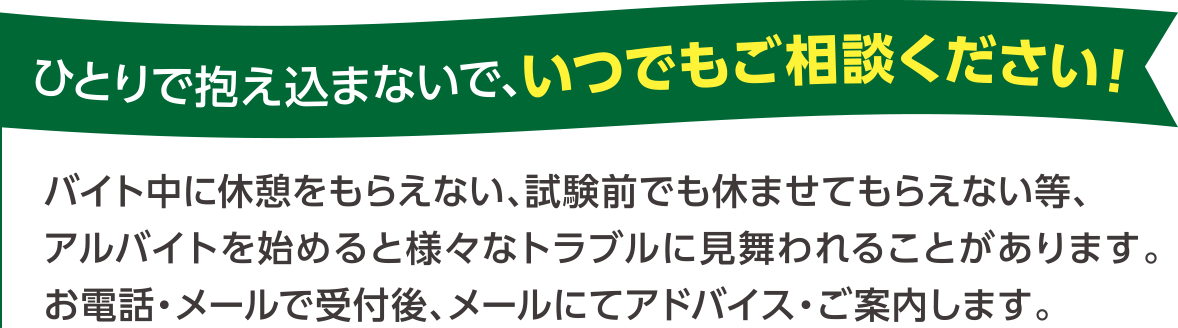 ひとりで抱え込まないで、いつでもご相談ください！ バイト中に休憩をもらえない、試験前でも休ませてもらえない等、アルバイトを始めると様々なトラブルに見舞われることがあります。お電話・メールで受付後、メールにてアドバイス・ご案内します。