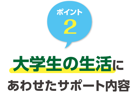 ポイント2 大学生の生活にあわせたサポート内容