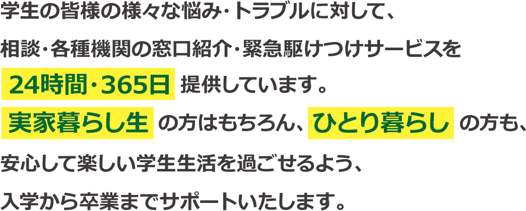 学生の皆様の様々な悩み・トラブルに対して、相談・各種機関の窓口紹介・緊急駆けつけサービスを24時間・365日提供しています。実家暮らし生の方はもちろん、ひとり暮らしの方も、安心して楽しい学生生活を過ごせるよう、入学から卒業までサポートいたします。