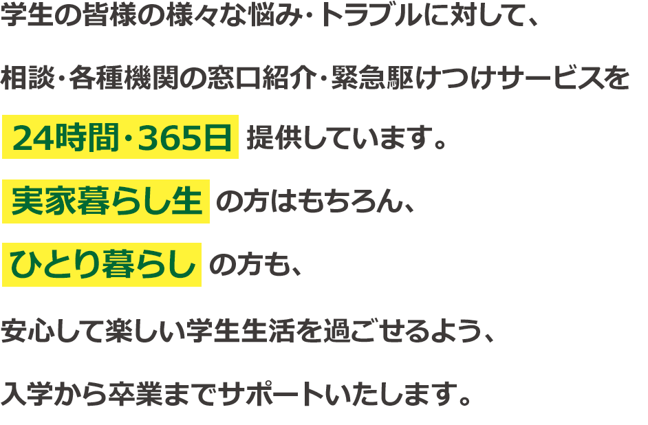 学生の皆様の様々な悩み・トラブルに対して、相談・各種機関の窓口紹介・緊急駆けつけサービスを24時間・365日提供しています。実家暮らし生の方はもちろん、ひとり暮らしの方も、安心して楽しい学生生活を過ごせるよう、入学から卒業までサポートいたします。